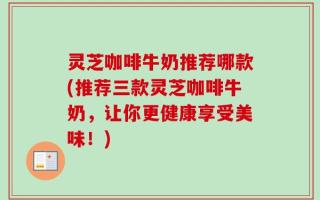 灵芝咖啡牛奶推荐哪款(推荐三款灵芝咖啡牛奶，让你更健康享受美味！)