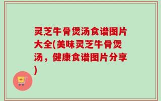 灵芝牛骨煲汤食谱图片大全(美味灵芝牛骨煲汤，健康食谱图片分享)