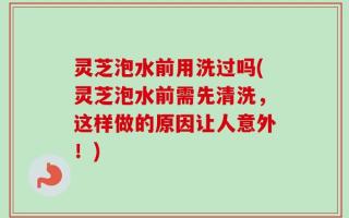 灵芝泡水前用洗过吗(灵芝泡水前需先清洗，这样做的原因让人意外！)