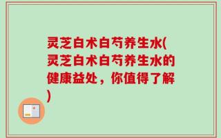 灵芝白术白芍养生水(灵芝白术白芍养生水的健康益处，你值得了解)