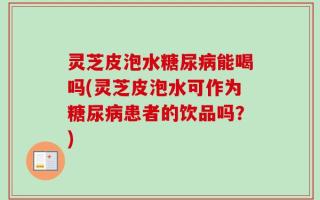 灵芝皮泡水糖尿病能喝吗(灵芝皮泡水可作为糖尿病患者的饮品吗？)