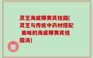 灵芝海底椰黄芪桂圆(灵芝与传统中药材搭配 美味的海底椰黄芪桂圆汤)