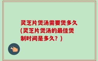 灵芝片煲汤需要煲多久(灵芝片煲汤的最佳煲制时间是多久？)