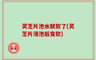 灵芝片泡水就软了(灵芝片浸泡后变软)