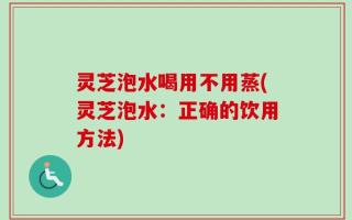 灵芝泡水喝用不用蒸(灵芝泡水：正确的饮用方法)