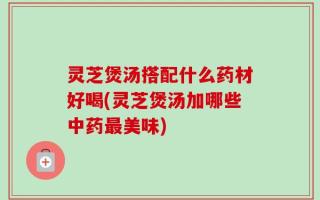 灵芝煲汤搭配什么药材好喝(灵芝煲汤加哪些中药最美味)