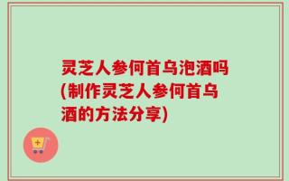 灵芝人参何首乌泡酒吗(制作灵芝人参何首乌酒的方法分享)