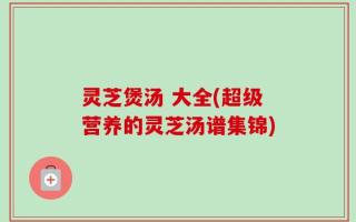 灵芝煲汤 大全(超级营养的灵芝汤谱集锦)