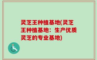 灵芝王种植基地(灵芝王种植基地：生产优质灵芝的专业基地)