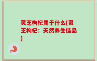 灵芝枸杞属于什么(灵芝枸杞：天然养生佳品)