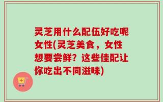 灵芝用什么配伍好吃呢女性(灵芝美食，女性想要尝鲜？这些佳配让你吃出不同滋味)