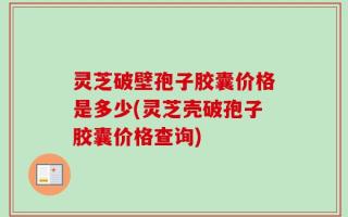 灵芝破壁孢子胶囊价格是多少(灵芝壳破孢子胶囊价格查询)