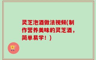 灵芝泡酒做法视频(制作营养美味的灵芝酒，简单易学！)