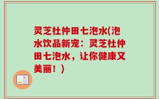 灵芝杜仲田七泡水(泡水饮品新宠：灵芝杜仲田七泡水，让你健康又美丽！)