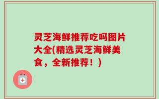 灵芝海鲜推荐吃吗图片大全(精选灵芝海鲜美食，全新推荐！)