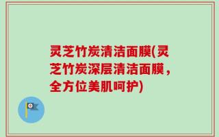 灵芝竹炭清洁面膜(灵芝竹炭深层清洁面膜，全方位美肌呵护)