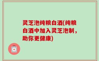 灵芝泡纯粮白酒(纯粮白酒中加入灵芝泡制，助你更健康)