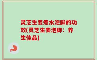 灵芝生姜煮水泡脚的功效(灵芝生姜泡脚：养生佳品)