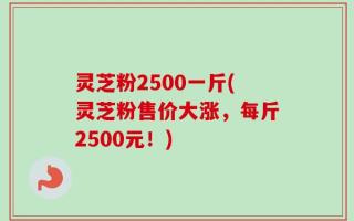 灵芝粉2500一斤(灵芝粉售价大涨，每斤2500元！)
