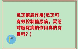 灵芝糖尿作用(灵芝可有效控制糖尿病，灵芝对糖尿病的作用真的有用吗？)
