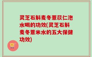 灵芝石斛麦冬薏苡仁泡水喝的功效(灵芝石斛麦冬薏米水的五大保健功效)