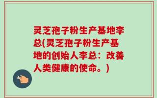 灵芝孢子粉生产基地李总(灵芝孢子粉生产基地的创始人李总：改善人类健康的使命。)
