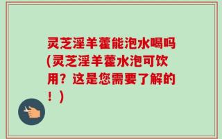 灵芝淫羊藿能泡水喝吗(灵芝淫羊藿水泡可饮用？这是您需要了解的！)