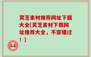 灵芝素材推荐网址下载大全(灵芝素材下载网址推荐大全，不容错过！)