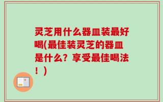 灵芝用什么器皿装最好喝(最佳装灵芝的器皿是什么？享受最佳喝法！)