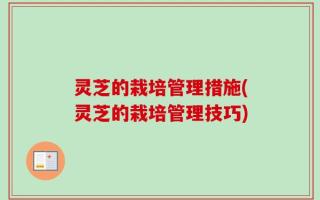 灵芝的栽培管理措施(灵芝的栽培管理技巧)
