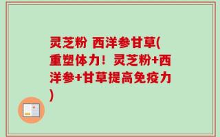 灵芝粉 西洋参甘草(重塑体力！灵芝粉+西洋参+甘草提高免疫力)