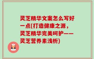 灵芝精华文案怎么写好一点(打造健康之源，灵芝精华完美呵护——灵芝营养素浅析)