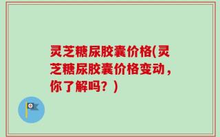 灵芝糖尿胶囊价格(灵芝糖尿胶囊价格变动，你了解吗？)
