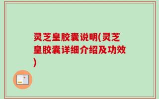 灵芝皇胶囊说明(灵芝皇胶囊详细介绍及功效)