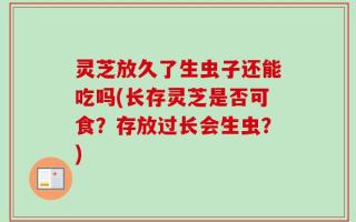 灵芝放久了生虫子还能吃吗(长存灵芝是否可食？存放过长会生虫？)