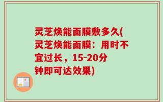 灵芝焕能面膜敷多久(灵芝焕能面膜：用时不宜过长，15-20分钟即可达效果)