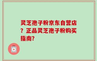 灵芝孢子粉京东自营店？正品灵芝孢子粉购买指南？