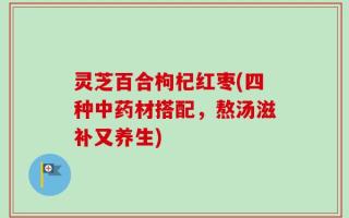 灵芝百合枸杞红枣(四种中药材搭配，熬汤滋补又养生)