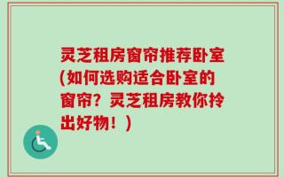 灵芝租房窗帘推荐卧室(如何选购适合卧室的窗帘？灵芝租房教你拎出好物！)