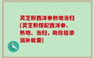 灵芝粉西洋参熟地当归(灵芝粉搭配西洋参、熟地、当归，助你倍添滋补能量)