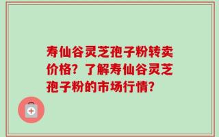寿仙谷灵芝孢子粉转卖价格？了解寿仙谷灵芝孢子粉的市场行情？