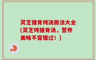 灵芝猪骨炖汤做法大全(灵芝炖猪骨汤，营养美味不容错过！)