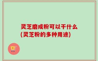 灵芝磨成粉可以干什么(灵芝粉的多种用途)