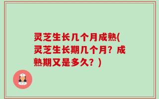 灵芝生长几个月成熟(灵芝生长期几个月？成熟期又是多久？)