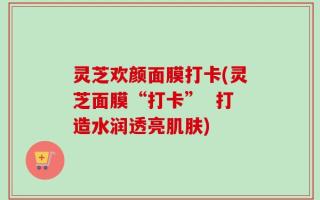 灵芝欢颜面膜打卡(灵芝面膜“打卡”  打造水润透亮肌肤)