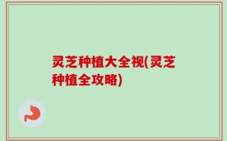 灵芝种植大全视(灵芝种植全攻略)