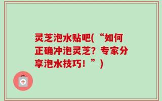 灵芝泡水贴吧(“如何正确冲泡灵芝？专家分享泡水技巧！”)