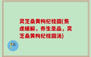 灵芝桑黄枸杞桂圆(焦虑缓解，养生圣品，灵芝桑黄枸杞桂圆汤)