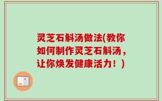 灵芝石斛汤做法(教你如何制作灵芝石斛汤，让你焕发健康活力！)