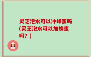 灵芝泡水可以冲蜂蜜吗(灵芝泡水可以加蜂蜜吗？)